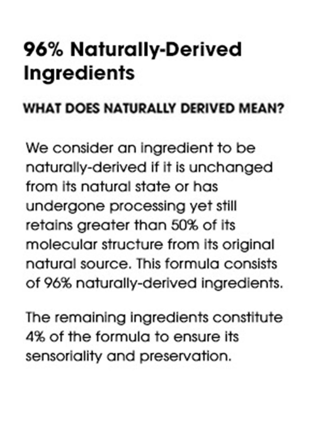 96% Naturally-Derived Ingredients. What does naturally derived mean? We consider an ingredient to be naturally-derived if it is unchanged from its natural state or has undergone processing yet still retains greater than 50% of its molecular structure from its original natural source. This formula consists of 96% naturally-derived ingredients. The remaining ingredients constitute 4% of the formula to ensure its sensoriality and preservation.